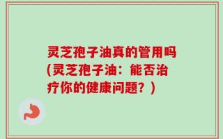 灵芝孢子油真的管用吗(灵芝孢子油：能否治疗你的健康问题？)