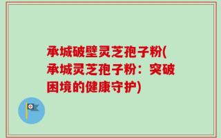 承城破壁灵芝孢子粉(承城灵芝孢子粉：突破困境的健康守护)