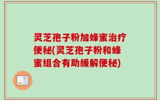 灵芝孢子粉加蜂蜜治疗便秘(灵芝孢子粉和蜂蜜组合有助缓解便秘)