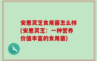 安惠灵芝食用菌怎么样(安惠灵芝：一种营养价值丰富的食用菌)