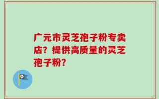 广元市灵芝孢子粉专卖店？提供高质量的灵芝孢子粉？