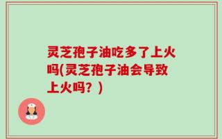 灵芝孢子油吃多了上火吗(灵芝孢子油会导致上火吗？)