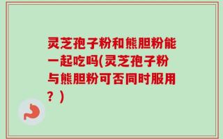 灵芝孢子粉和熊胆粉能一起吃吗(灵芝孢子粉与熊胆粉可否同时服用？)