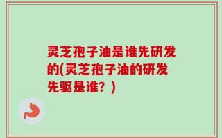 灵芝孢子油是谁先研发的(灵芝孢子油的研发先驱是谁？)