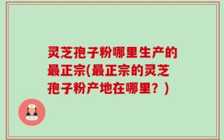 灵芝孢子粉哪里生产的最正宗(最正宗的灵芝孢子粉产地在哪里？)