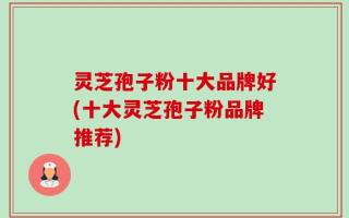 灵芝孢子粉十大品牌好(十大灵芝孢子粉品牌推荐)
