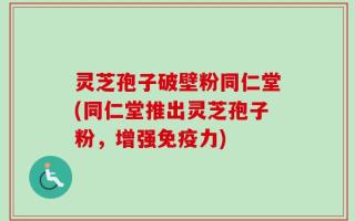 灵芝孢子破壁粉同仁堂(同仁堂推出灵芝孢子粉，增强免疫力)