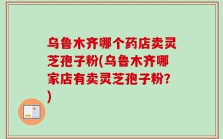 乌鲁木齐哪个药店卖灵芝孢子粉(乌鲁木齐哪家店有卖灵芝孢子粉？)