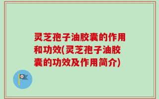 灵芝孢子油胶囊的作用和功效(灵芝孢子油胶囊的功效及作用简介)