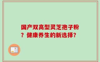 国产双高型灵芝孢子粉？健康养生的新选择？