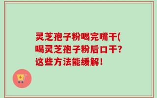 灵芝孢子粉喝完嘴干(喝灵芝孢子粉后口干？这些方法能缓解！