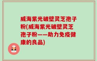 威海紫光破壁灵芝孢子粉(威海紫光破壁灵芝孢子粉——助力免疫健康的良品)