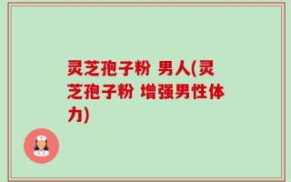 灵芝孢子粉 男人(灵芝孢子粉 增强男性体力)
