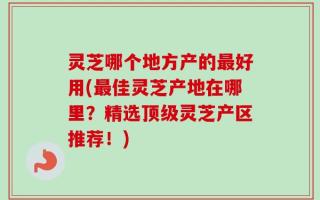 灵芝哪个地方产的最好用(最佳灵芝产地在哪里？精选顶级灵芝产区推荐！)
