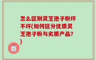 怎么区别灵芝孢子粉坏不坏(如何区分优质灵芝孢子粉与劣质产品？)