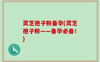 灵芝孢子粉备孕(灵芝孢子粉——备孕必备！)
