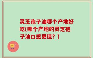 灵芝孢子油哪个产地好吃(哪个产地的灵芝孢子油口感更佳？)
