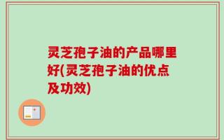 灵芝孢子油的产品哪里好(灵芝孢子油的优点及功效)