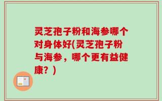 灵芝孢子粉和海参哪个对身体好(灵芝孢子粉与海参，哪个更有益健康？)