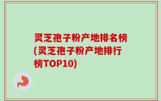 灵芝孢子粉产地排名榜(灵芝孢子粉产地排行榜TOP10)