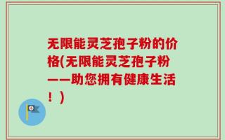 无限能灵芝孢子粉的价格(无限能灵芝孢子粉——助您拥有健康生活！)
