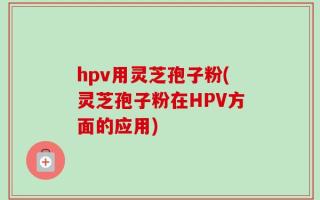 hpv用灵芝孢子粉(灵芝孢子粉在HPV方面的应用)