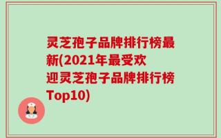 灵芝孢子品牌排行榜最新(2021年最受欢迎灵芝孢子品牌排行榜Top10)
