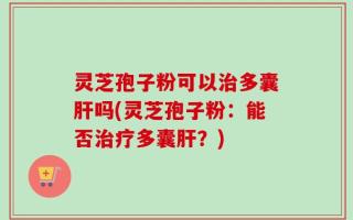灵芝孢子粉可以治多囊肝吗(灵芝孢子粉：能否治疗多囊肝？)