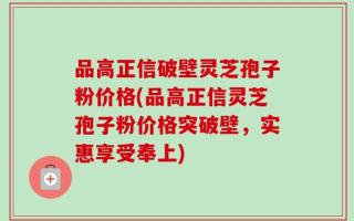 品高正信破壁灵芝孢子粉价格(品高正信灵芝孢子粉价格突破壁，实惠享受奉上)