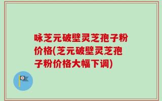 咏芝元破壁灵芝孢子粉价格(芝元破壁灵芝孢子粉价格大幅下调)