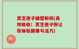 灵芝孢子破壁粉碎(高效吸收！灵芝孢子粉让你体验健康与活力)