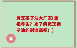 灵芝孢子油大厂家(重视养生？来了解灵芝孢子油的制造商吧！)