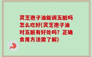 灵芝孢子油能调五脏吗怎么吃好(灵芝孢子油对五脏有好处吗？正确食用方法需了解)