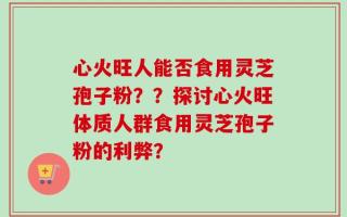 心火旺人能否食用灵芝孢子粉？？探讨心火旺体质人群食用灵芝孢子粉的利弊？