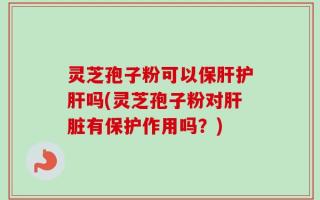 灵芝孢子粉可以保肝护肝吗(灵芝孢子粉对肝脏有保护作用吗？)