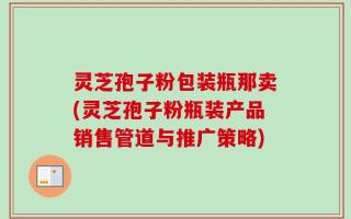 灵芝孢子粉包装瓶那卖(灵芝孢子粉瓶装产品销售管道与推广策略)