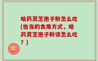 哈药灵芝孢子粉怎么吃(恰当的食用方式，哈药灵芝孢子粉该怎么吃？)