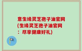 意生缘灵芝孢子油官网(生缘灵芝孢子油官网：尽享健康好礼)