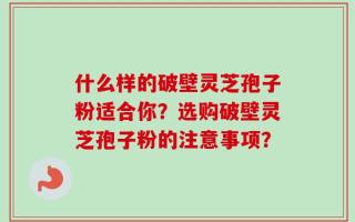什么样的破壁灵芝孢子粉适合你？选购破壁灵芝孢子粉的注意事项？