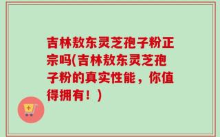 吉林敖东灵芝孢子粉正宗吗(吉林敖东灵芝孢子粉的真实性能，你值得拥有！)