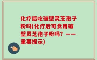 化疗后吃破壁灵芝孢子粉吗(化疗后可食用破壁灵芝孢子粉吗？——重要提示)