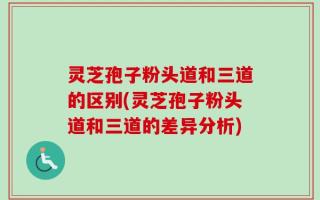 灵芝孢子粉头道和三道的区别(灵芝孢子粉头道和三道的差异分析)