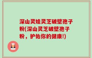 深山灵娃灵芝破壁孢子粉(深山灵芝破壁孢子粉，护佑你的健康!)