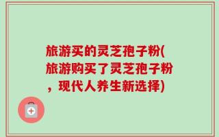 旅游买的灵芝孢子粉(旅游购买了灵芝孢子粉，现代人养生新选择)
