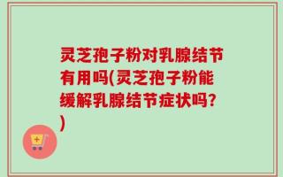 灵芝孢子粉对乳腺结节有用吗(灵芝孢子粉能缓解乳腺结节症状吗？)