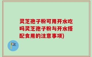灵芝孢子粉可用开水吃吗灵芝孢子粉与开水搭配食用的注意事项)