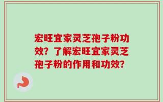 宏旺宜家灵芝孢子粉功效？了解宏旺宜家灵芝孢子粉的作用和功效？