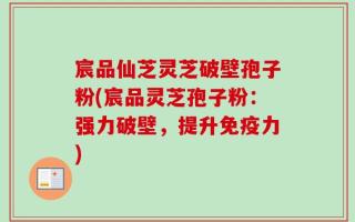 宸品仙芝灵芝破壁孢子粉(宸品灵芝孢子粉：强力破壁，提升免疫力)