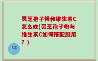 灵芝孢子粉和维生素C怎么吃(灵芝孢子粉与维生素C如何搭配服用？)