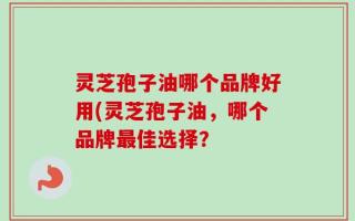 灵芝孢子油哪个品牌好用(灵芝孢子油，哪个品牌最佳选择？